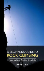A Beginner's Guide to Rock Climbing: Mastering Basic Climbing Knowledge Jake Allen Author