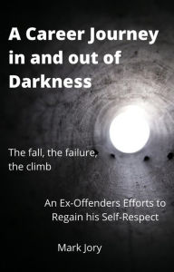 A Career Journey in and out of Darkness - An Ex-Offenders Efforts to Regain his Self-Respect Mark Jory Author