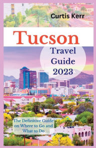 Tucson Travel Guide 2023: The Definitive Guide on Where to Go and What to Do Curtis Kerr Author
