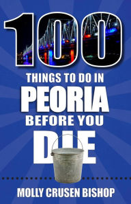 100 Things to Do in Peoria Before You Die Molly Crusen Bishop Author