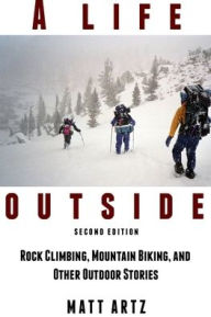 A Life Outside: Rock Climbing, Mountain Biking, and Other Outdoor Stories Matt Artz Author