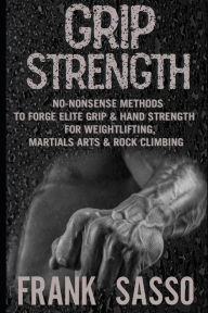 Grip Strength: No-Nonsense Methods To Forge Elite Grip & Hand Strength For Weightlifting, Martials Arts & Rock Climbing Frank Sasso Author