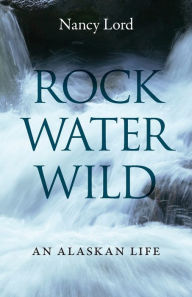Rock, Water, Wild: An Alaskan Life Nancy Lord Author